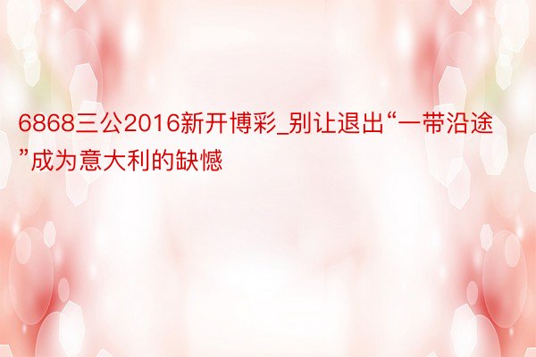 6868三公2016新开博彩_别让退出“一带沿途”成为意大利的缺憾