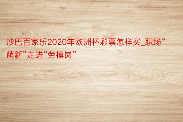 沙巴百家乐2020年欧洲杯彩票怎样买_职场“萌新”走进“劳模岗”