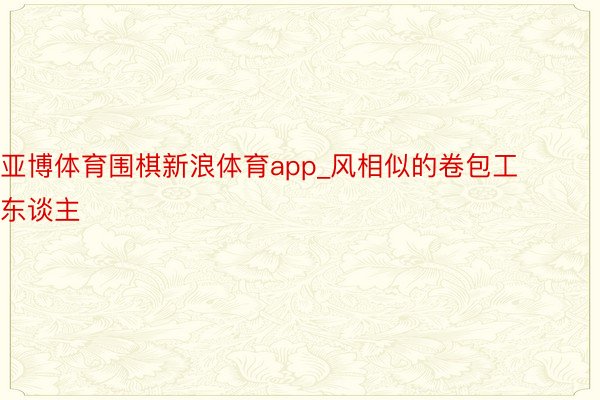 亚博体育围棋新浪体育app_风相似的卷包工东谈主