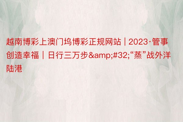 越南博彩上澳门坞博彩正规网站 | 2023·管事创造幸福｜日行三万步&#32;“蒸”战外洋陆港