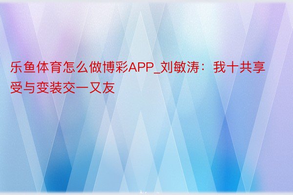 乐鱼体育怎么做博彩APP_刘敏涛：我十共享受与变装交一又友