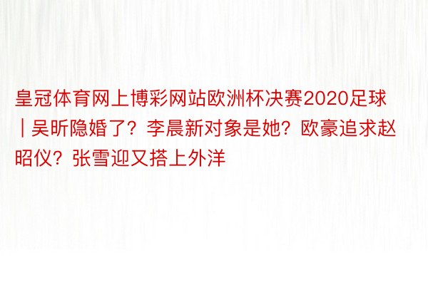 皇冠体育网上博彩网站欧洲杯决赛2020足球 | 吴昕隐婚了？李晨新对象是她？欧豪追求赵昭仪？张雪迎又搭上外洋