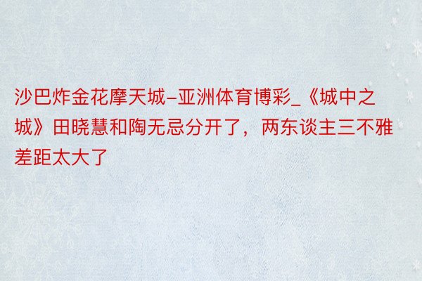 沙巴炸金花摩天城-亚洲体育博彩_《城中之城》田晓慧和陶无忌分开了，两东谈主三不雅差距太大了