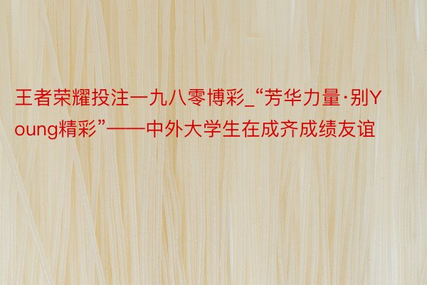 王者荣耀投注一九八零博彩_“芳华力量·别Young精彩”——中外大学生在成齐成绩友谊