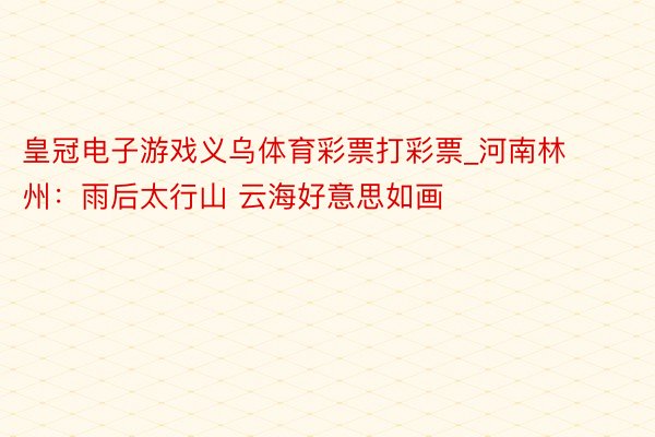 皇冠电子游戏义乌体育彩票打彩票_河南林州：雨后太行山 云海好意思如画