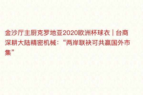 金沙厅主厨克罗地亚2020欧洲杯球衣 | 台商深耕大陆精密机械：“两岸联袂可共赢国外市集”