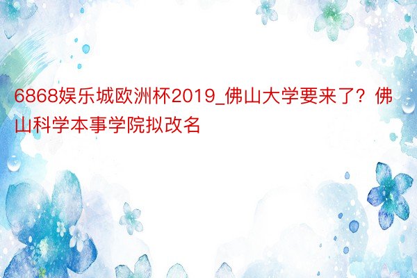 6868娱乐城欧洲杯2019_佛山大学要来了？佛山科学本事学院拟改名