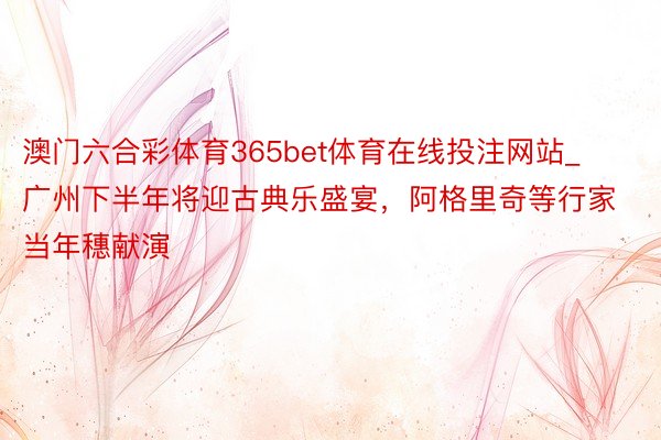 澳门六合彩体育365bet体育在线投注网站_广州下半年将迎古典乐盛宴，阿格里奇等行家当年穗献演