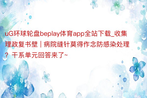 uG环球轮盘beplay体育app全站下载_收集理政复书壁 | 病院缝针莫得作念防感染处理？干系单元回答来了~