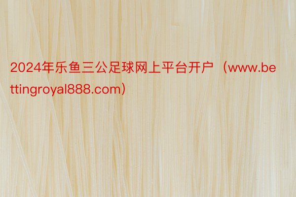 2024年乐鱼三公足球网上平台开户（www.bettingroyal888.com）