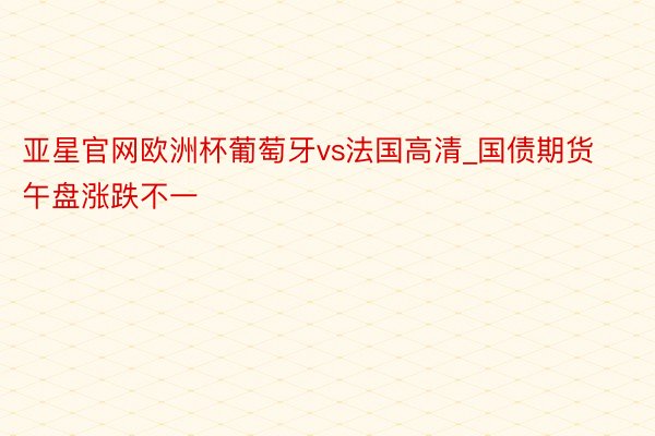 亚星官网欧洲杯葡萄牙vs法国高清_国债期货午盘涨跌不一