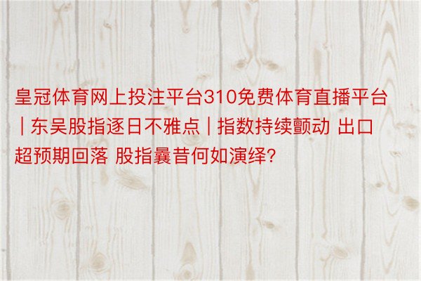 皇冠体育网上投注平台310免费体育直播平台 | 东吴股指逐日不雅点 | 指数持续颤动 出口超预期回落 股指曩昔何如演绎？