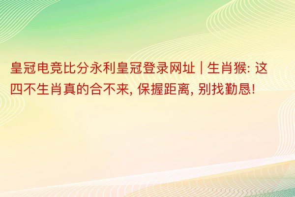 皇冠电竞比分永利皇冠登录网址 | 生肖猴: 这四不生肖真的合不来， 保握距离， 别找勤恳!