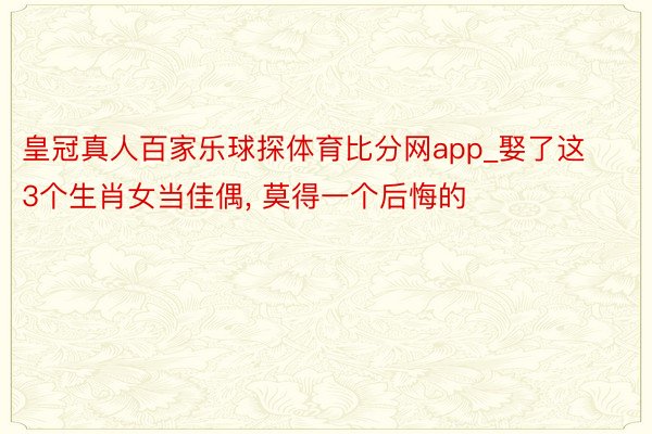 皇冠真人百家乐球探体育比分网app_娶了这3个生肖女当佳偶, 莫得一个后悔的