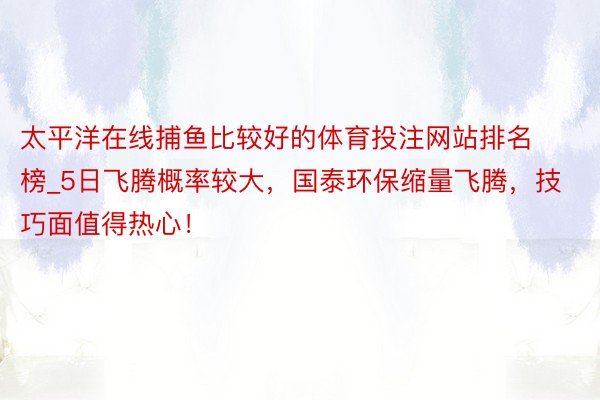 太平洋在线捕鱼比较好的体育投注网站排名榜_5日飞腾概率较大，国泰环保缩量飞腾，技巧面值得热心！