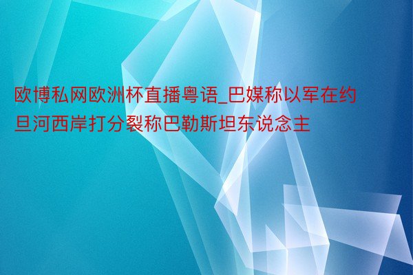 欧博私网欧洲杯直播粤语_巴媒称以军在约旦河西岸打分裂称巴勒斯坦东说念主