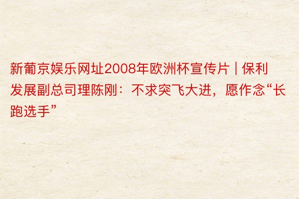 新葡京娱乐网址2008年欧洲杯宣传片 | 保利发展副总司理陈刚：不求突飞大进，愿作念“长跑选手”