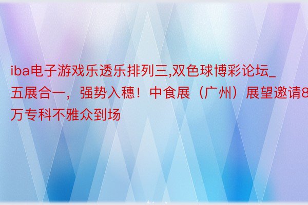 iba电子游戏乐透乐排列三,双色球博彩论坛_五展合一，强势入穗！中食展（广州）展望邀请8万专科不雅众到场