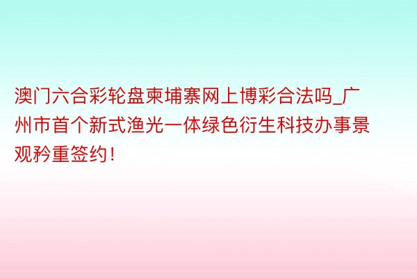 澳门六合彩轮盘柬埔寨网上博彩合法吗_广州市首个新式渔光一体绿色衍生科技办事景观矜重签约！