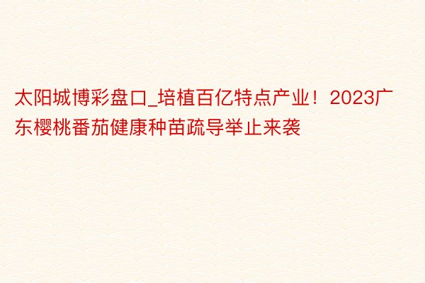 太阳城博彩盘口_培植百亿特点产业！2023广东樱桃番茄健康种苗疏导举止来袭