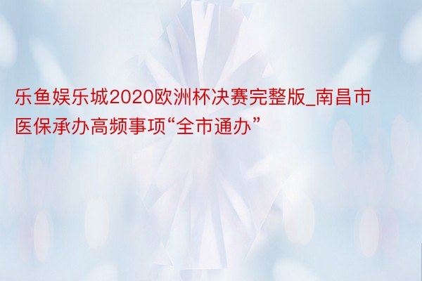 乐鱼娱乐城2020欧洲杯决赛完整版_南昌市医保承办高频事项“全市通办”