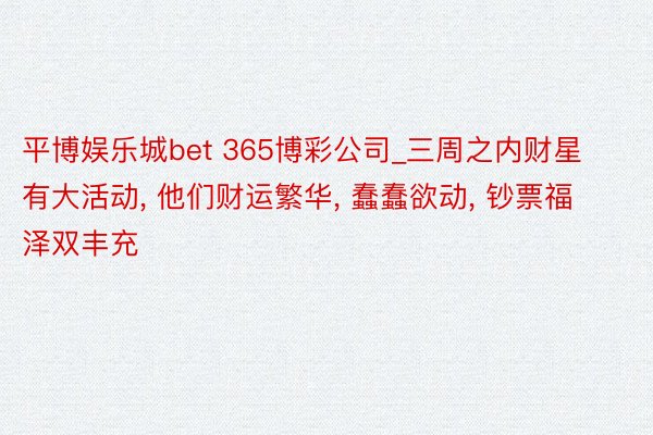 平博娱乐城bet 365博彩公司_三周之内财星有大活动, 他们财运繁华, 蠢蠢欲动, 钞票福泽双丰充