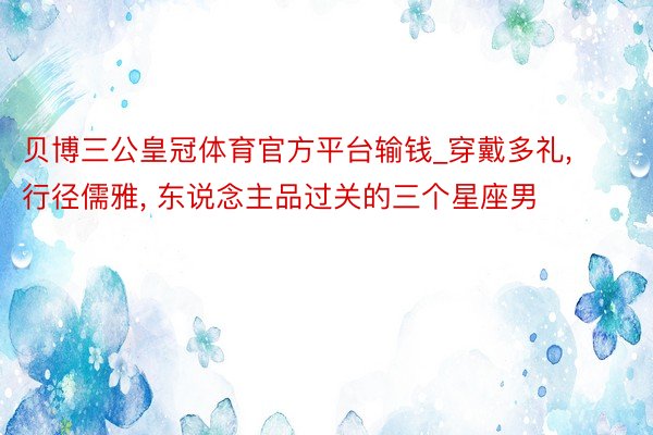 贝博三公皇冠体育官方平台输钱_穿戴多礼, 行径儒雅, 东说念主品过关的三个星座男