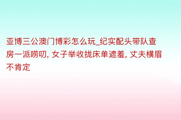 亚博三公澳门博彩怎么玩_纪实配头带队查房一派唠叨， 女子举收拢床单遮羞， 丈夫横眉不肯定