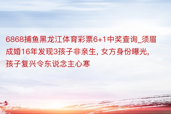 6868捕鱼黑龙江体育彩票6+1中奖查询_须眉成婚16年发现3孩子非亲生, 女方身份曝光, 孩子复兴令东说念主心寒