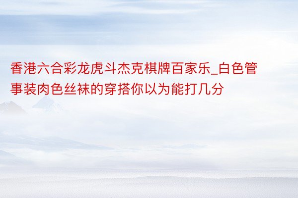 香港六合彩龙虎斗杰克棋牌百家乐_白色管事装肉色丝袜的穿搭你以为能打几分