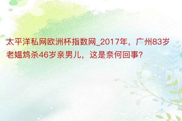 太平洋私网欧洲杯指数网_2017年，广州83岁老媪鸩杀46岁亲男儿，这是奈何回事？