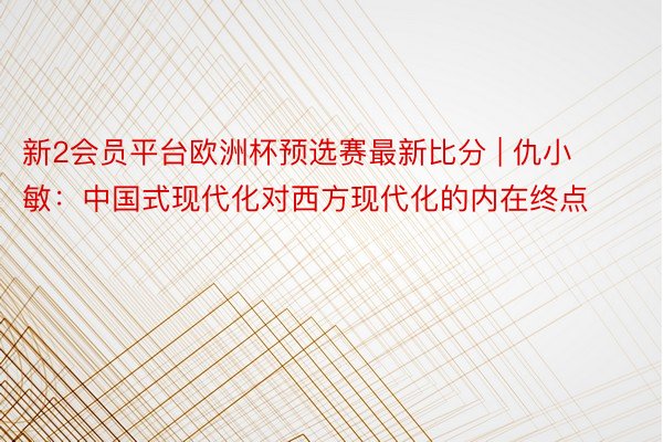 新2会员平台欧洲杯预选赛最新比分 | 仇小敏：中国式现代化对西方现代化的内在终点