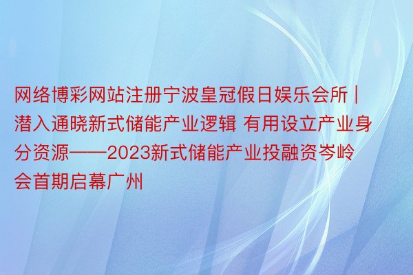 网络博彩网站注册宁波皇冠假日娱乐会所 | 潜入通晓新式储能产业逻辑 有用设立产业身分资源——2023新式储能产业投融资岑岭会首期启幕广州