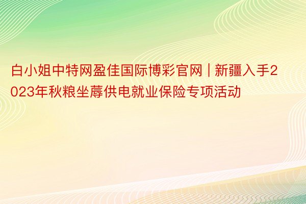 白小姐中特网盈佳国际博彩官网 | 新疆入手2023年秋粮坐蓐供电就业保险专项活动