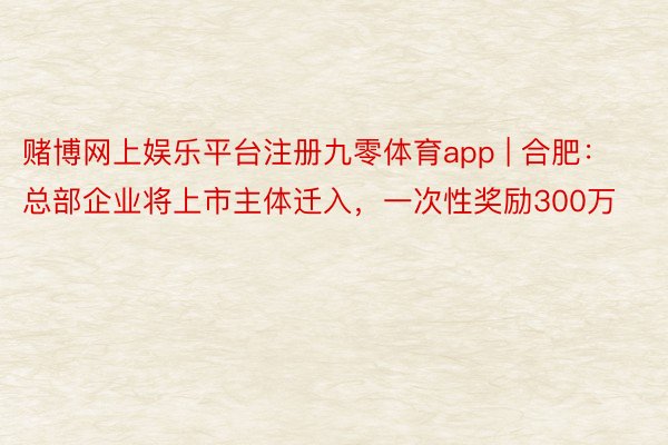 赌博网上娱乐平台注册九零体育app | 合肥：总部企业将上市主体迁入，一次性奖励300万