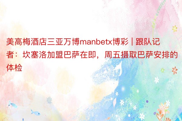 美高梅酒店三亚万博manbetx博彩 | 跟队记者：坎塞洛加盟巴萨在即，周五摄取巴萨安排的体检