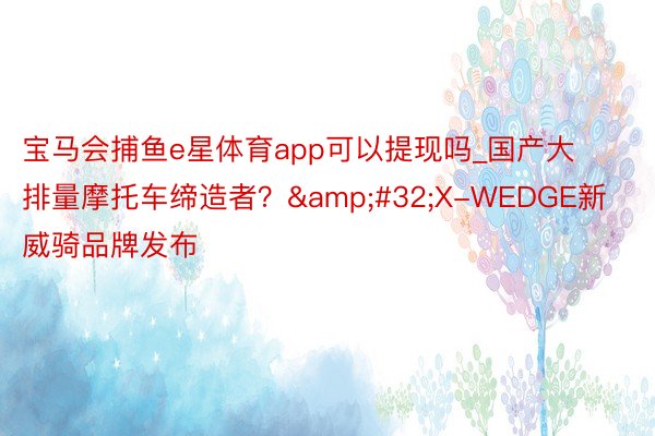 宝马会捕鱼e星体育app可以提现吗_国产大排量摩托车缔造者？&#32;X-WEDGE新威骑品牌发布