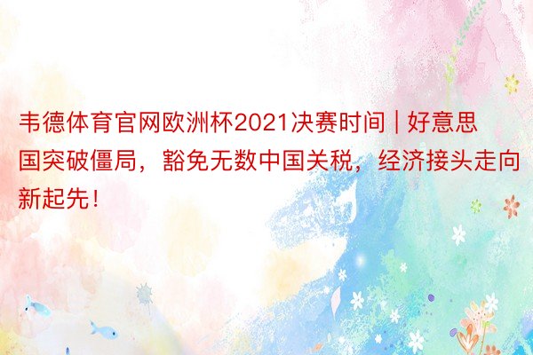 韦德体育官网欧洲杯2021决赛时间 | 好意思国突破僵局，豁免无数中国关税，经济接头走向新起先！