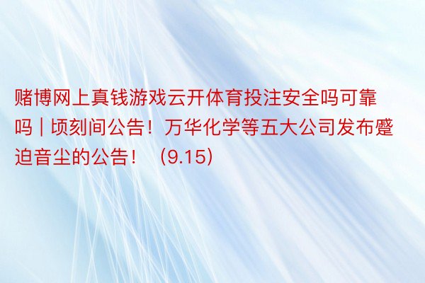 赌博网上真钱游戏云开体育投注安全吗可靠吗 | 顷刻间公告！万华化学等五大公司发布蹙迫音尘的公告！（9.15）