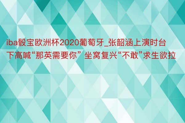 iba骰宝欧洲杯2020葡萄牙_张韶涵上演时台下高喊“那英需要你” 坐窝复兴“不敢”求生欲拉