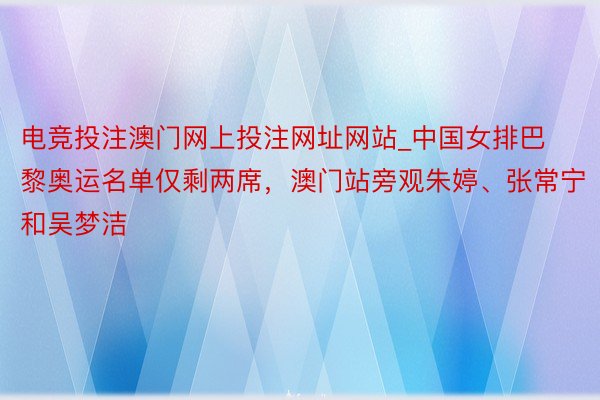 电竞投注澳门网上投注网址网站_中国女排巴黎奥运名单仅剩两席，澳门站旁观朱婷、张常宁和吴梦洁