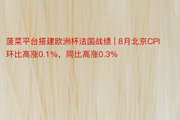 菠菜平台搭建欧洲杯法国战绩 | 8月北京CPI环比高涨0.1%，同比高涨0.3%