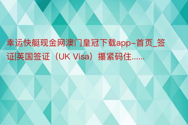 幸运快艇现金网澳门皇冠下载app-首页_签证|英国签证（UK Visa）攥紧码住......