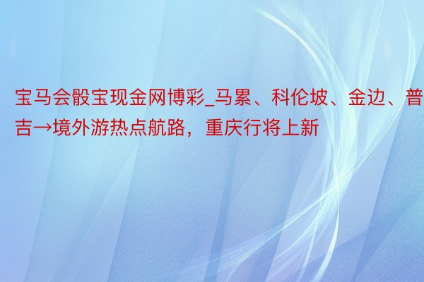 宝马会骰宝现金网博彩_马累、科伦坡、金边、普吉→境外游热点航路，重庆行将上新