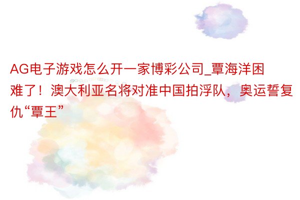 AG电子游戏怎么开一家博彩公司_覃海洋困难了！澳大利亚名将对准中国拍浮队，奥运誓复仇“覃王”