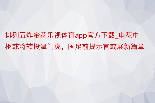 排列五炸金花乐视体育app官方下载_申花中枢或将转投津门虎，国足前提示官或展新篇章