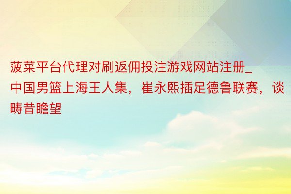 菠菜平台代理对刷返佣投注游戏网站注册_中国男篮上海王人集，崔永熙插足德鲁联赛，谈畴昔瞻望