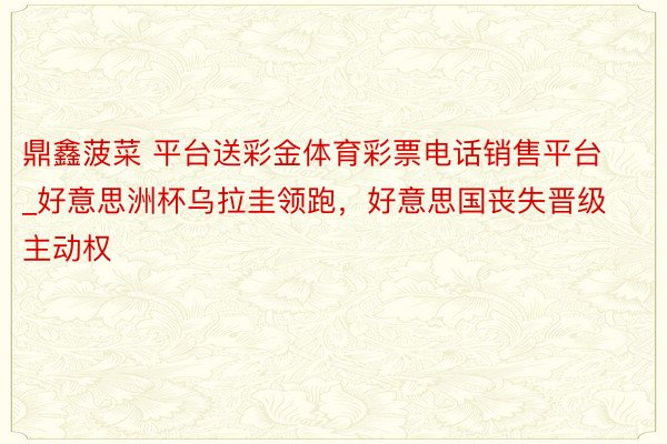 鼎鑫菠菜 平台送彩金体育彩票电话销售平台_好意思洲杯乌拉圭领跑，好意思国丧失晋级主动权