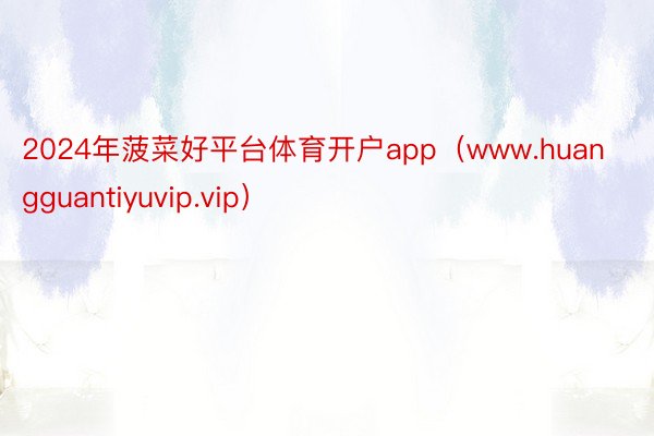 2024年菠菜好平台体育开户app（www.huangguantiyuvip.vip）