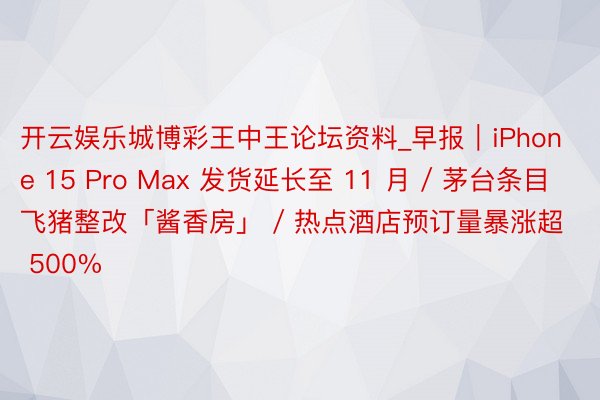 开云娱乐城博彩王中王论坛资料_早报｜iPhone 15 Pro Max 发货延长至 11 月 / 茅台条目飞猪整改「酱香房」 / 热点酒店预订量暴涨超 500%